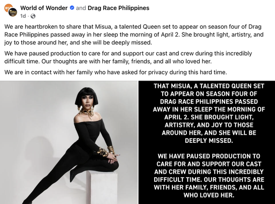 World of Wonder O and Drag Race Philippines 1d • We are heartbroken to share that Misua, a talented Queen set to appear on season four of Drag Race Philippines passed away in her sleep the morning of April 2. She brought light, artistry, and joy to those around her, and she will be deeply missed. We have paused production to care for and support our cast and crew during this incredibly difficult time. Our thoughts are with her family, friends, and all who loved her. We are in contact with her family who have asked for privacy during this hard time. THAT MISUA, A TALENTED QUEEN SET TO APPEAR ON SEASON FOUR OF DRAG RACE PHILIPPINES PASSED AWAY IN HER SLEEP THE MORNING OF APRIL 2. SHE BROUGHT LIGHT, ARTISTRY, AND JOY TO THOSE AROUND HER, AND SHE WILL BE DEEPLY MISSED. WE HAVE PAUSED PRODUCTION TO CARE FOR AND SUPPORT OUR CAST AND CREW DURING THIS INCREDIBLY DIFFICULT TIME. OUR THOUGHTS ARE WITH HER FAMILY, FRIENDS, AND ALL WHO LOVED HER.