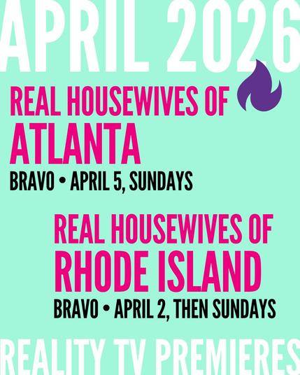 APRIL 2026 / REAL HOUSEWIVES OF ATLANTA BRAVO • APRIL 5, SUNDAYS / REAL HOUSEWIVES OF RHODE ISLAND BRAVO • APRIL 2, THEN SUNDAYS (REALITY TV PREMIERES)