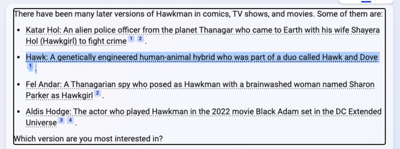 There have been many later versions of Hawkman in comics, TV shows, and movies. Some of them are:

« Katar Hol: An alien police officer from the planet Thanagar who came to Earth with his wife Shayera Hol (Hawkgir) to fight crime * 2 .

* Hawk: A genetically engineered human-animal hybrid who was part of a duo called Hawk and Dove " (text highlighted)

« Fel Andar: A Thanagarian spy who posed as Hawkman with a brainwashed woman named Sharon Parker as Hawkgirl 2 .

« Aldis Hodge: The actor who played Hawkman in the 2022 movie Black Adam set in the DC Extended Universe ® 4.

Which version are you most interested in? 