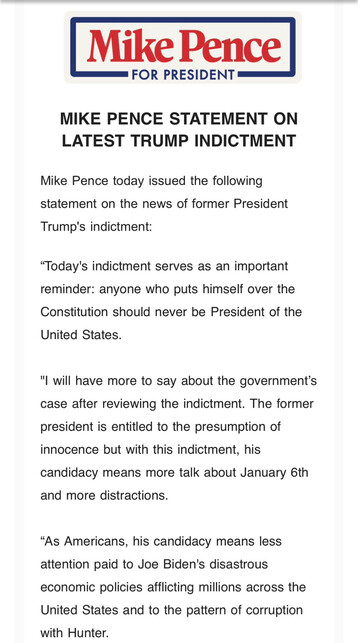 A press release from Mike Pence for President. The header reads, "Mike Pence Statement on Latest Trump Indictment". The statement is as follows:

Mike Pence today issued the following statement on news of Former President Trump's indictment:
"Today's indictment serves as an important reminder: anyone who puts himself over the Constitution should never be President of the United States.
I will have more to say about the government's case after reviewing the indictment. The former president is entitled to the presumption of innocence but with this indictment, his candidacy means more talk about January 6th and more distractions. 
As Americans, his candidacy means less attention paid to Joe Biden's disastrous economic policies afflicting millions across the United States and to the pattern of corruption with Hunter."