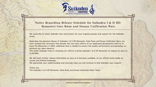 
Notice Regarding Release Schedule for Suikoden I & II HD Remaster: Gate Rune and Dunan Unification Wars

We would like to thank Suikoden fans everywhere for your ongoing passion and support for the Suikoden series.

Regarding the planned release of Suikoden I & II HD Remaster: Gate Rune and Dunan Unification Wars, we have reached the conclusion that despite the very best efforts of our dedicated development staff to release the Remasters in 2023, additional time is needed to ensure the quality performance and gameplay experience our users deserve.
The entire Suikoden team is renewing our efforts to bring Suikoden I & II HD Remaster to release as soon as is possible.

We will share further release information as soon as it becomes available, on our official social media accounts and official homepage.
We appreciate your understanding and sincerely hope you will continue to lend Suikoden your support.

Thank you,
The Suikoden I & II HD Remaster: Gate Rune and Dunan Unification Wars Team
