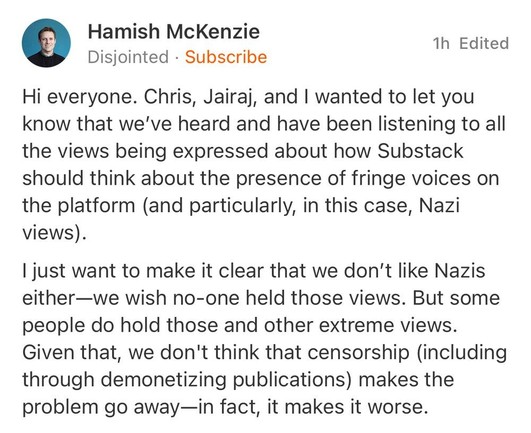 9 HAa‘rn_ish McKenz.ie i Edited

Disjointed - Subscribe Hi everyone. Chris, Jairaj, and | wanted to let you know that we've heard and have been listening to all the views being expressed about how Substack should think about the presence of fringe voices on the platform (and particularly, in this case, Nazi views). | just want to make it clear that we don’t like Nazis either—we wish no-one held those views. But some people do hold those and other extreme views. Given that, we don't think that censorship (including through demonetizing publications) makes the problem go away—in fact, it makes it worse. 