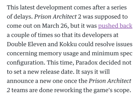 This latest development comes after a series of delays. Prison Architect 2 was supposed to come out on March 26, but it was pushed back a couple of times so that its developers at Double Eleven and Kokku could resolve issues concerning memory usage and minimum spec configuration. This time, Paradox decided not to set a new release date. It says it will announce a new one once the Prison Architect 2 teams are done reworking the game's scope.