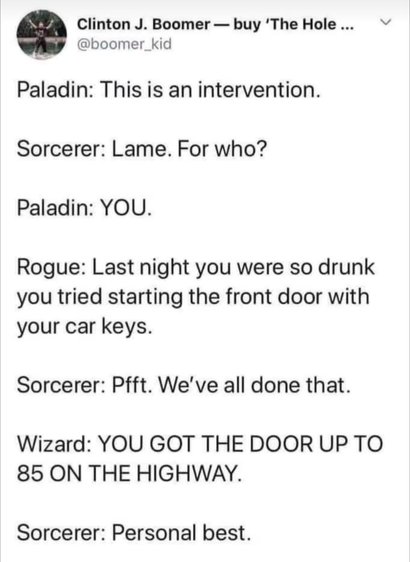 Paladin: This is an intervention  

Sorcerer: Lame. For who?  

Paladin: YOU. 

Rogue: Last night you were so drunk you tried starting the front door with your car keys. 

Sorcerer: Pfft. We've all done that. 

Wizard: YOU GOT THE DOOR UP TO 85 ON THE HIGHWAY. 

Sorcerer: Personal best. 