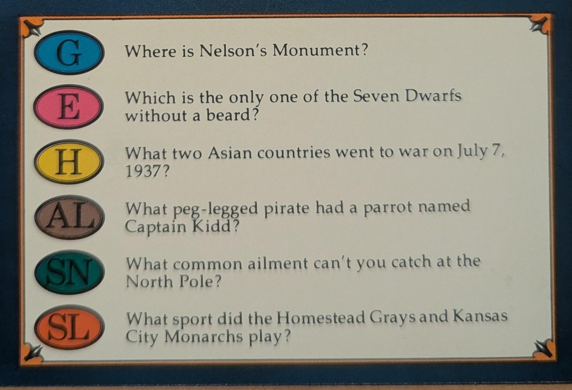G

E

Where is Nelson's Monument?

Which is the only one of the Seven Dwarfs without a beard?

H

What two Asian countries went to war on July 7, 1937?

AL

What peg-legged pirate had a parrot named Captain Kidd?

SN

What common ailment can't you catch at the North Pole?

SL

What sport did the Homestead Grays and Kansas City Monarchs play?